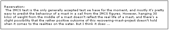 Text Box: Reservation:
 The IMCS test is the only generally accepted test we have for the moment, and mostly it's pretty easy to predict the behaviour of a mast in a sail from the IMCS figures. However, hanging 30 kilos of weight from the middle of a mast doesn't reflect the real life of a mast, and there's a slight possibility that the rather positive outcome of this recovering-mast-project doesn't hold when it comes to the realities on the water. But I think it does ...
